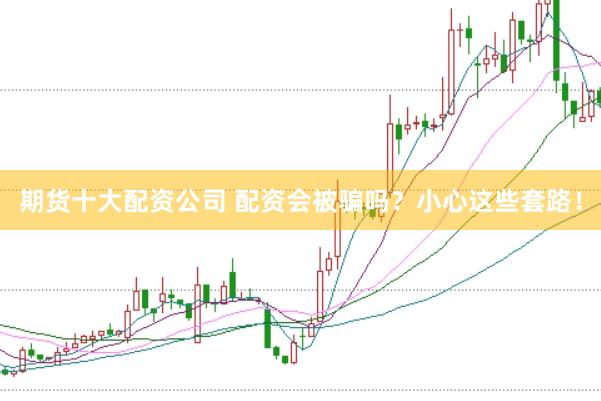 期货十大配资公司 配资会被骗吗？小心这些套路！