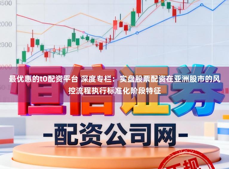 最优惠的t0配资平台 深度专栏：实盘股票配资在亚洲股市的风控流程执行标准化阶段特征