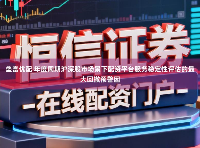 垒富优配 年度周期沪深股市场景下配资平台服务稳定性评估的最大回撤预警因
