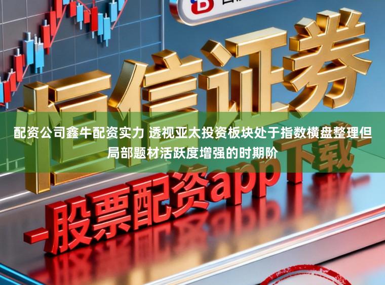 配资公司鑫牛配资实力 透视亚太投资板块处于指数横盘整理但局部题材活跃度增强的时期阶