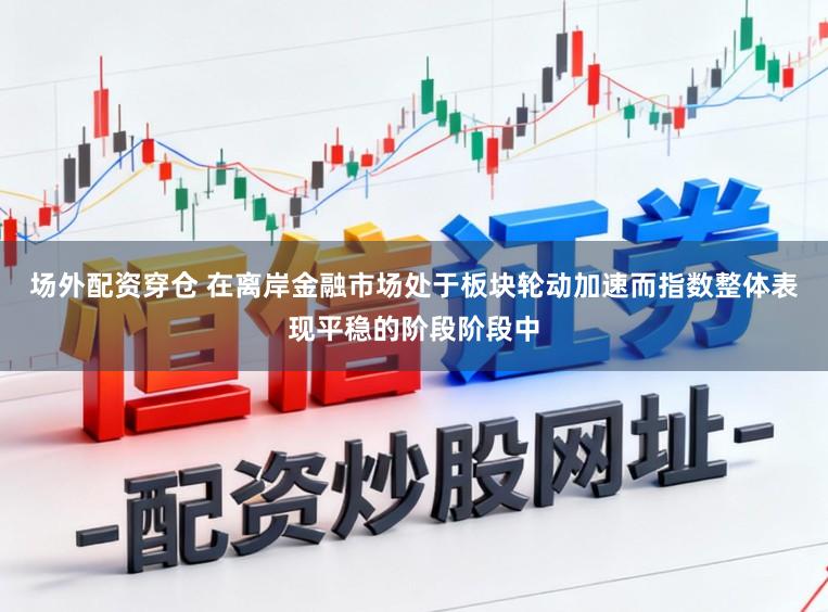 场外配资穿仓 在离岸金融市场处于板块轮动加速而指数整体表现平稳的阶段阶段中