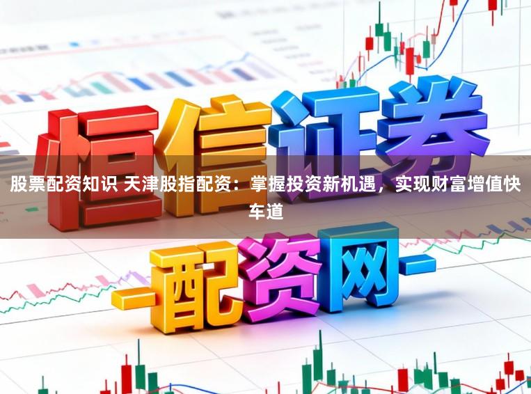 股票配资知识 天津股指配资：掌握投资新机遇，实现财富增值快车道